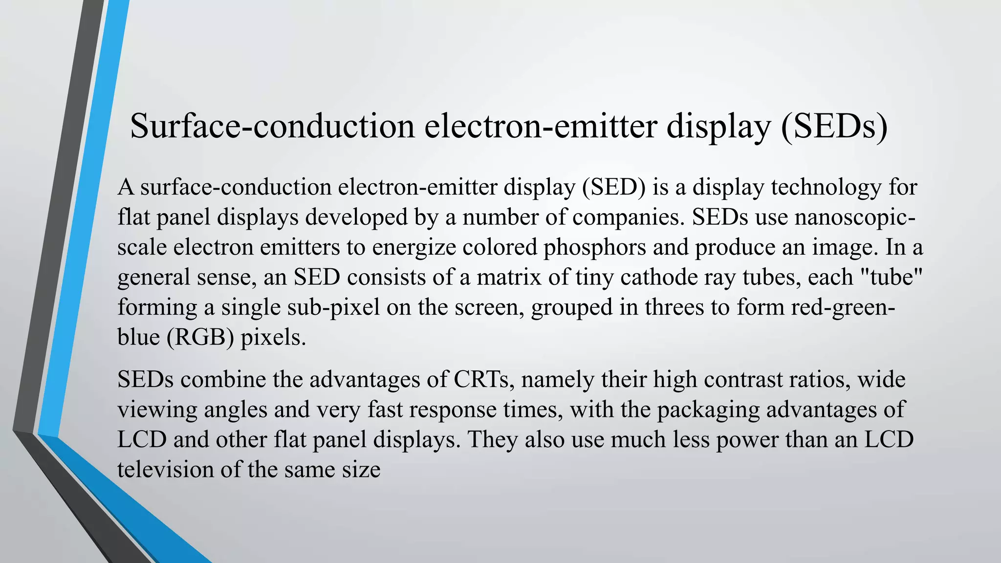 Surface-conduction electron-emitter display (SEDs)
A surface-conduction electron-emitter display (SED) is a display technology for
flat panel displays developed by a number of companies. SEDs use nanoscopic-
scale electron emitters to energize colored phosphors and produce an image. In a
general sense, an SED consists of a matrix of tiny cathode ray tubes, each "tube"
forming a single sub-pixel on the screen, grouped in threes to form red-green-
blue (RGB) pixels.
SEDs combine the advantages of CRTs, namely their high contrast ratios, wide
viewing angles and very fast response times, with the packaging advantages of
LCD and other flat panel displays. They also use much less power than an LCD
television of the same size
 