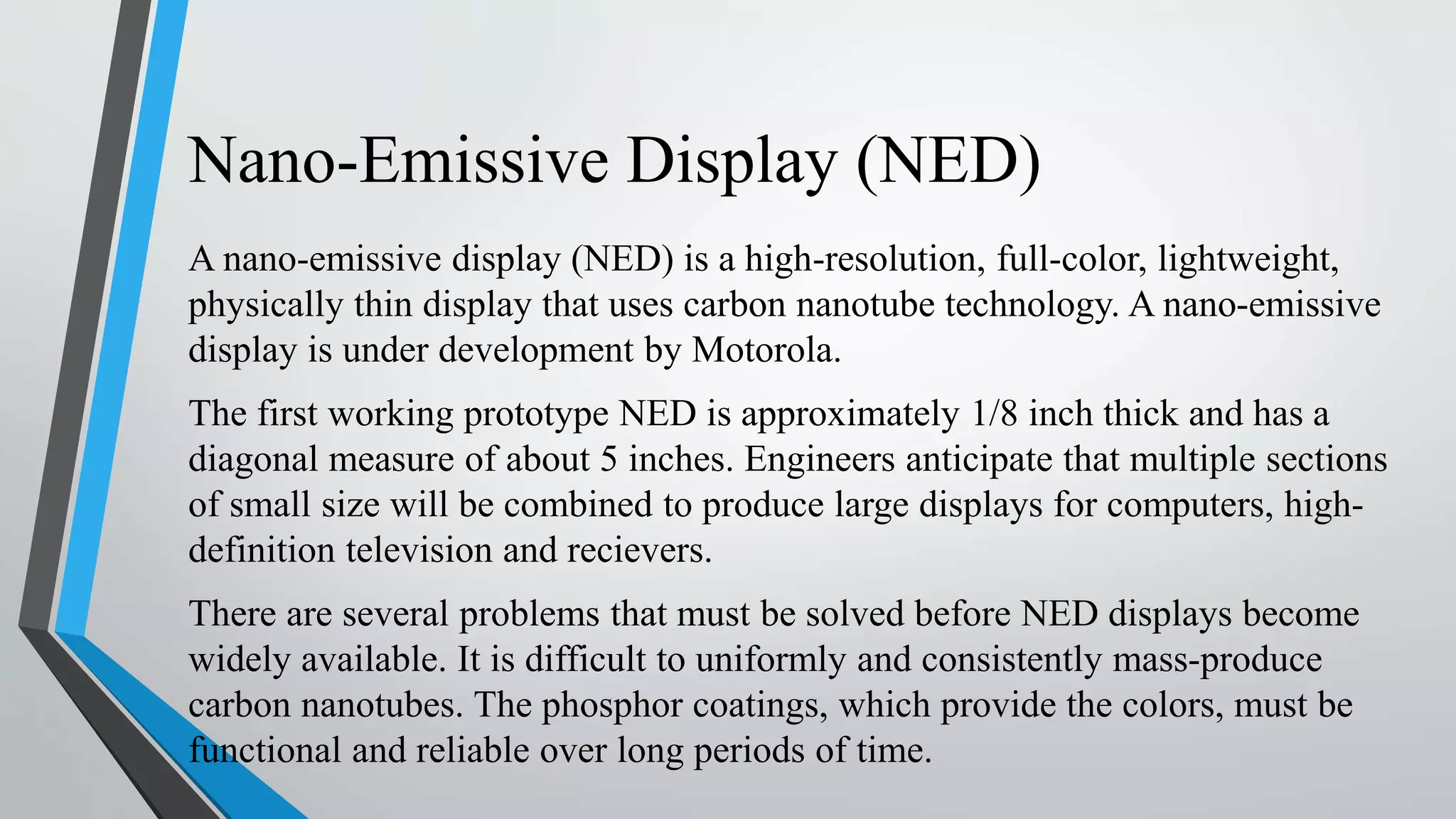 Nano-Emissive Display (NED)
A nano-emissive display (NED) is a high-resolution, full-color, lightweight,
physically thin display that uses carbon nanotube technology. A nano-emissive
display is under development by Motorola.
The first working prototype NED is approximately 1/8 inch thick and has a
diagonal measure of about 5 inches. Engineers anticipate that multiple sections
of small size will be combined to produce large displays for computers, high-
definition television and recievers.
There are several problems that must be solved before NED displays become
widely available. It is difficult to uniformly and consistently mass-produce
carbon nanotubes. The phosphor coatings, which provide the colors, must be
functional and reliable over long periods of time.
 