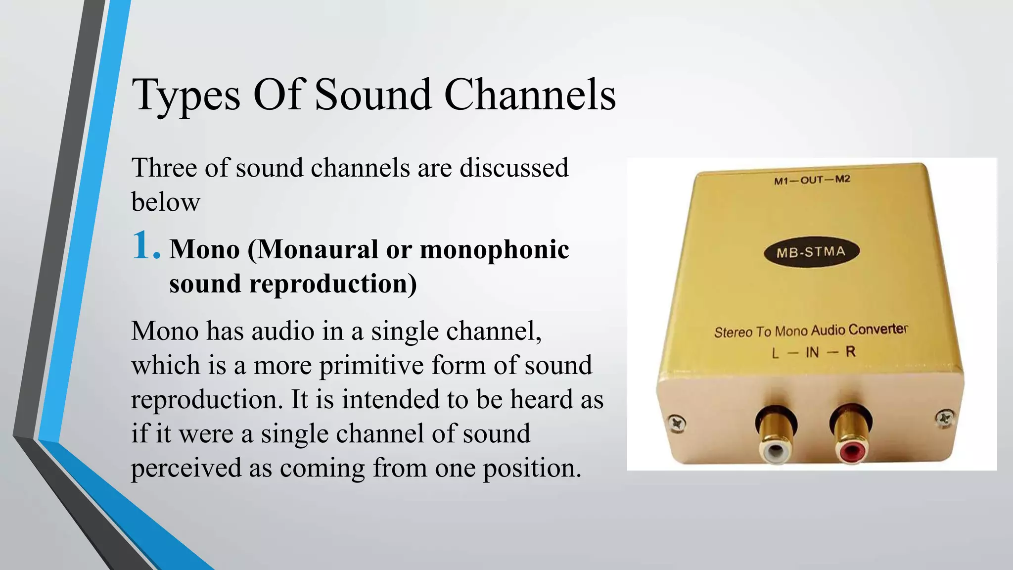 Types Of Sound Channels
Three of sound channels are discussed
below
1. Mono (Monaural or monophonic
sound reproduction)
Mono has audio in a single channel,
which is a more primitive form of sound
reproduction. It is intended to be heard as
if it were a single channel of sound
perceived as coming from one position.
 