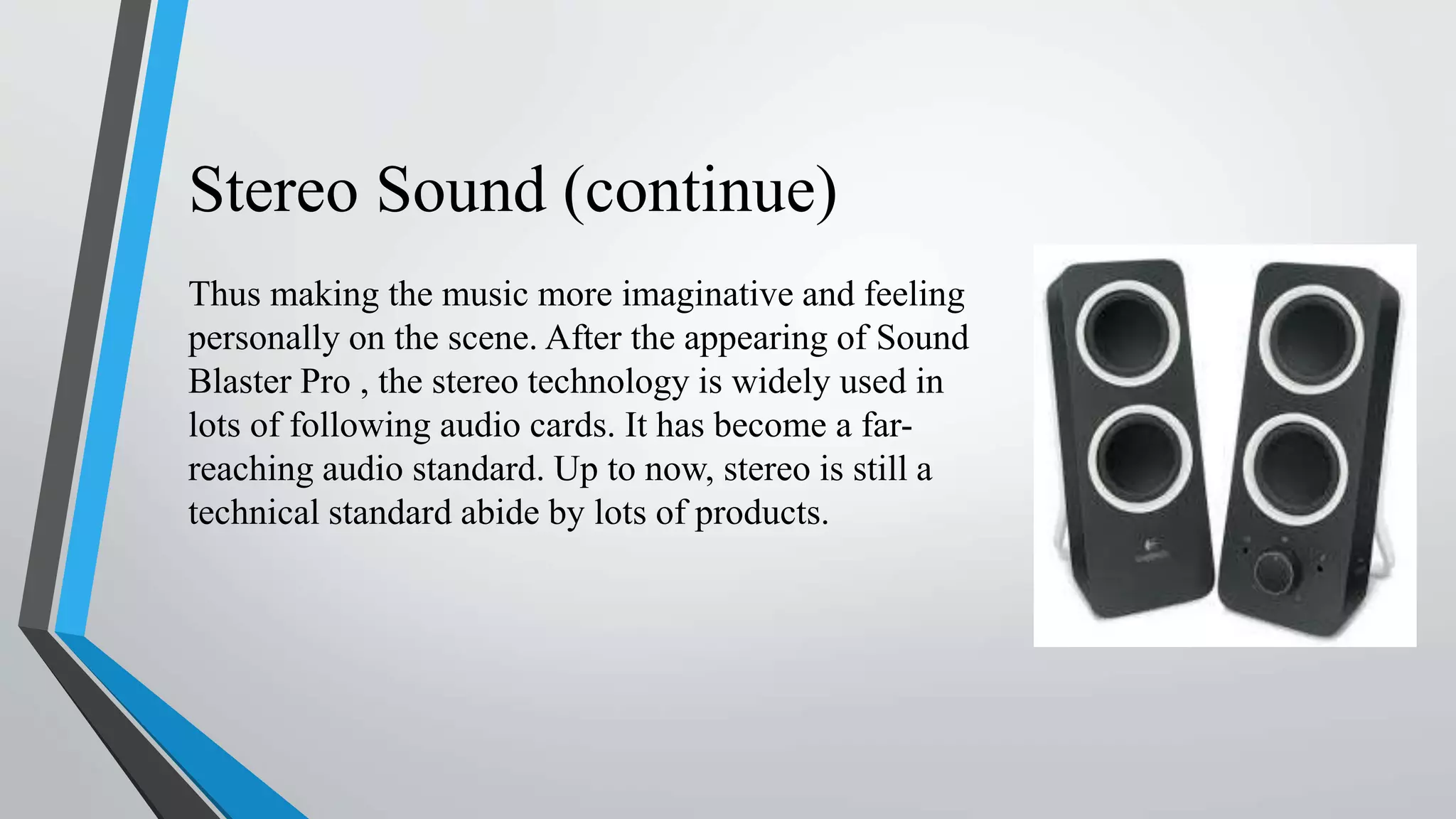 Stereo Sound (continue)
Thus making the music more imaginative and feeling
personally on the scene. After the appearing of Sound
Blaster Pro , the stereo technology is widely used in
lots of following audio cards. It has become a far-
reaching audio standard. Up to now, stereo is still a
technical standard abide by lots of products.
 