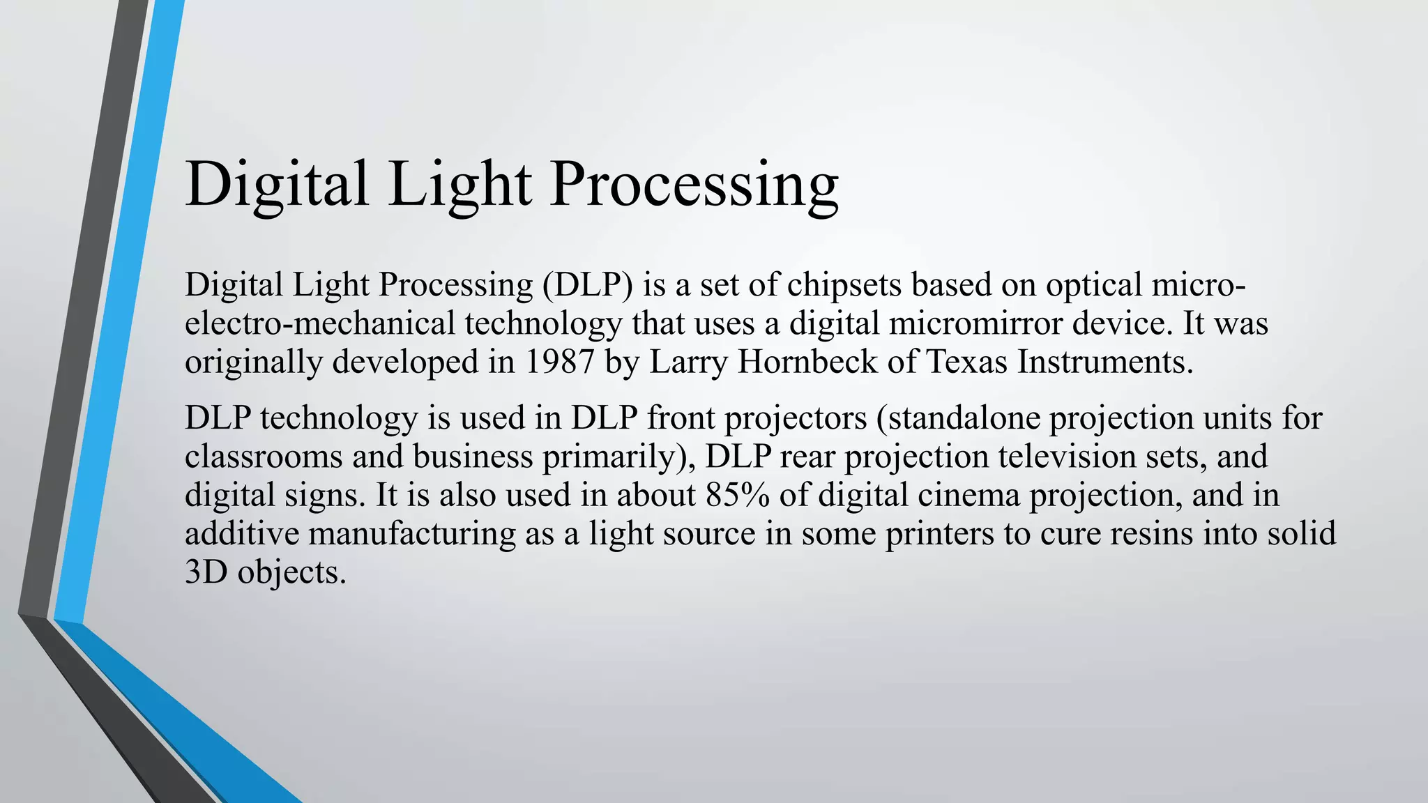 Digital Light Processing
Digital Light Processing (DLP) is a set of chipsets based on optical micro-
electro-mechanical technology that uses a digital micromirror device. It was
originally developed in 1987 by Larry Hornbeck of Texas Instruments.
DLP technology is used in DLP front projectors (standalone projection units for
classrooms and business primarily), DLP rear projection television sets, and
digital signs. It is also used in about 85% of digital cinema projection, and in
additive manufacturing as a light source in some printers to cure resins into solid
3D objects.
 