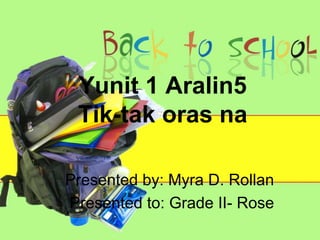 Yunit 1 Aralin5
Tik-tak oras na
Presented by: Myra D. Rollan
Presented to: Grade II- Rose
 