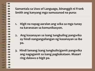 Samantala sa Uses of Language, binanggit ni Frank
Smith ang kanyang mga sumusunod na puna:
1. Higit na napag-aaralan ang wika sa mga tunay
na karanasan sa komunikasyon.
2. Ang kasanayan sa isang tungkuling pangwika
ay hindi nangangailangan ng kasanayan sa iba
pa.
3. Hindi lamang isang tungkulin/gamit pangwika
ang nagagamit sa isang pagkakataon. Maaari
ring dalawa o higit pa.
 