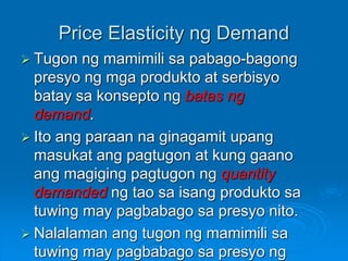 Price Elasticity ng Demand
 Tugon ng mamimili sa pabago-bagong
presyo ng mga produkto at serbisyo
batay sa konsepto ng ba...