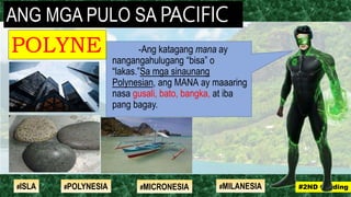 -Ang katagang mana ay
nangangahulugang “bisa” o
“lakas.”Sa mga sinaunang
Polynesian, ang MANA ay maaaring
nasa gusali, bato, bangka, at iba
pang bagay.
ANG MGA PULO SA PACIFIC
POLYNE
SIA
#2ND Grading#ISLA #MILANESIA#POLYNESIA #MICRONESIA
 
