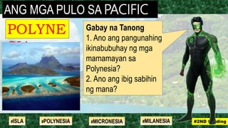 Gabay na Tanong
1. Ano ang pangunahing
ikinabubuhay ng mga
mamamayan sa
Polynesia?
2. Ano ang ibig sabihin
ng mana?
ANG MGA PULO SA PACIFIC
POLYNE
SIA
#2ND Grading#ISLA #MILANESIA#POLYNESIA #MICRONESIA
 