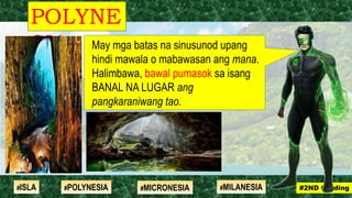 May mga batas na sinusunod upang
hindi mawala o mabawasan ang mana.
Halimbawa, bawal pumasok sa isang
BANAL NA LUGAR ang
pangkaraniwang tao.
POLYNE
SIA
#2ND Grading#ISLA #MILANESIA#POLYNESIA #MICRONESIA
 