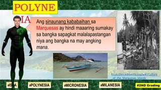 Ang sinaunang kababaihan sa
Marquesas ay hindi maaaring sumakay
sa bangka sapagkat malalapastangan
niya ang bangka na may angking
mana.
POLYNE
SIA
#2ND Grading#ISLA #MILANESIA#POLYNESIA #MICRONESIA
https://en.wikipedia.org/wiki/Culture
_of_the_Marquesas_Islands
 
