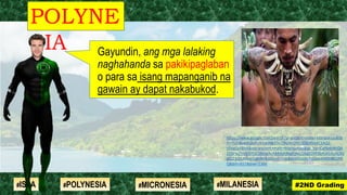 Gayundin, ang mga lalaking
naghahanda sa pakikipaglaban
o para sa isang mapanganib na
gawain ay dapat nakabukod.
POLYNE
SIA
#2ND Grading#ISLA #MILANESIA#POLYNESIA #MICRONESIA
https://www.google.com/search?q=ancient+male+Marquesas&tb
m=isch&ved=2ahUKEwjN8O3e7JfqAhUWDZQKHSd4C1AQ2-
cCegQIABAA&oq=ancient+male+Marquesas&gs_lcp=CgNpbWcQA
1D5rwZYnrEGYOC3BmgAcAB4AIABkgKIAecDkgEDMi0ymAEAoAEBq
gELZ3dzLXdpei1pbWc&sclient=img&ei=rOnxXs3qOpaa0ASn8K2AB
Q&bih=657&biw=1366
 