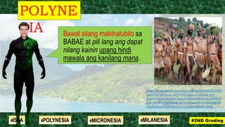 Bawal silang makihalubilo sa
BABAE at pili lang ang dapat
nilang kainin upang hindi
mawala ang kanilang mana.
POLYNE
SIA
#2ND Grading#ISLA #MILANESIA#POLYNESIA #MICRONESIA
https://www.google.com/url?sa=i&url=https%3A%2F%2
Ftahitidanceonline.com%2Fmarquesas-islands-arts-
festival%2F&psig=AOvVaw22frOjtf6qWkQlmaQ7djjP&us
t=1592998700963000&source=images&cd=vfe&ved=0C
AIQjRxqFwoTCOjD18ntl-oCFQAAAAAdAAAAABAQ
 
