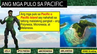 Ang mga pulo sa Pacific o
Pacific Island say nahahati sa
tatlong malalaking pangkat – ang
Polynesia, Micronesia, at
Melanesia.
ANG MGA PULO SA PACIFIC
#2ND Grading#ISLA #MILANESIA#POLYNESIA #MICRONESIA
 