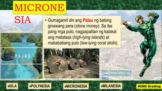 • Gumagamit din ang Palau ng batong
ginawang pera (stone money). Sa iba
pang mga pulo, nagpapalitan ng kalakal
ang matataas (high-lying islands) at
mabababang pulo (low-lying coral atolls).
MICRONE
SIA
#2ND Grading#ISLA #MILANESIA#POLYNESIA #MICRONESIA
https://www.pinterest.p
h/pin/24607956710977
0467/
 