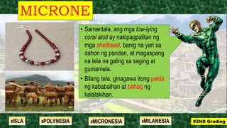 • Samantala, ang mga low-lying
coral atoll ay nakipagpalitan ng
mga shellbead, banig na yari sa
dahon ng pandan, at magaspang
na tela na galing sa saging at
gumamela.
• Bilang tela, ginagawa itong palda
ng kababaihan at bahag ng
kalalakihan.
MICRONE
SIA
#2ND Grading#ISLA #MILANESIA#POLYNESIA #MICRONESIA
 