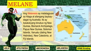 Ang Melanesia ay matatagpuan
sa hilaga at silangang baybay-
dagat ng Australia. Ito ay
kasalukyang binubuo ng New
Guinea, Bismarck Archipelago,
Papua New Guinea, Solomon
Islands, Vanuatu (dating New
Hebrides), New Caledonia, at
Fiji Islands.
MELANE
SIA
#2ND Grading#ISLA #MILANESIA#POLYNESIA #MICRONESIA
 