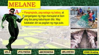• Pangingisda, pag-aalaga ng baboy, at
pangangaso ng mga marsupial at ibon
ang iba pang kabuhayan dito. May
kalakalan din sa pagitan ng mga pulo.
MELANE
SIA
#2ND Grading#ISLA #MILANESIA#POLYNESIA #MICRONESIA
 