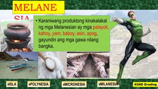 • Karaniwang produktong kinakalakal
ng mga Melanesian ay mga palayok,
kahoy, yam, baboy, asin, apog,
gayundin ang mga gawa nilang
bangka.
MELANE
SIA
#2ND Grading#ISLA #MILANESIA#POLYNESIA #MICRONESIA
 