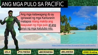 Ang mga katawagang ito ay
iginawad ng mga Kanluranin
matapos nilang makita ang
kaayusan ng mga pulo at ang
anyo ng mga katutubo nito.
#2ND Grading#ISLA #MILANESIA#POLYNESIA #MICRONESIA
https://xdaysiny.com/top-10-tropical-islands-south-pacific/
ANG MGA PULO SA PACIFIC
 