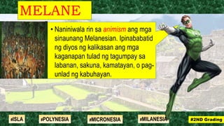 • Naniniwala rin sa animism ang mga
sinaunang Melanesian. Ipinababatid
ng diyos ng kalikasan ang mga
kaganapan tulad ng tagumpay sa
labanan, sakuna, kamatayan, o pag-
unlad ng kabuhayan.
MELANE
SIA
#2ND Grading#ISLA #MILANESIA#POLYNESIA #MICRONESIA
 