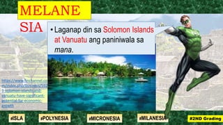 MELANE
SIA
#2ND Grading#ISLA #MILANESIA#POLYNESIA #MICRONESIA
https://www.finchannel.co
m/index.php/business/5926
9-solomon-islands-and-
vanuatu-have-significant-
potential-for-economic-
growth
•Laganap din sa Solomon Islands
at Vanuatu ang paniniwala sa
mana.
 