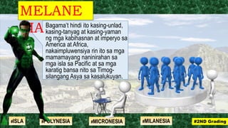 Bagama’t hindi ito kasing-unlad,
kasing-tanyag at kasing-yaman
ng mga kabihasnan at imperyo sa
America at Africa,
nakaimpluwensiya rin ito sa mga
mamamayang naninirahan sa
mga isla sa Pacific at sa mga
karatig bansa nito sa Timog-
silangang Asya sa kasalukuyan.
MELANE
SIA
#2ND Grading#ISLA #MILANESIA#POLYNESIA #MICRONESIA
 