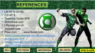 REFERENCES:
• LM AP 8 (2016)
• CG AP 8
• Teaching Guide AP8
• Slideshare.com
• LRportal.gov.ph
• Youtube.com
• Pixar.com - www.flicker.com
• https://www.azquotes.com/quotes/topics/p
acific-ocean.html
• https://www.finchannel.com/index.php/bus
iness/59269-solomon-islands-and-vanuatu-
have-significant-potential-for-economic-
growth
#2ND Grading#ISLA #MILANESIA#POLYNESIA #MICRONESIA
 