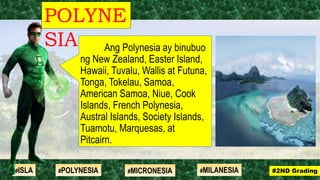 Ang Polynesia ay binubuo
ng New Zealand, Easter Island,
Hawaii, Tuvalu, Wallis at Futuna,
Tonga, Tokelau, Samoa,
American Samoa, Niue, Cook
Islands, French Polynesia,
Austral Islands, Society Islands,
Tuamotu, Marquesas, at
Pitcairn.
POLYNE
SIA
#2ND Grading#ISLA #MILANESIA#POLYNESIA #MICRONESIA
 