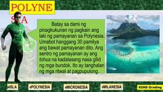 Batay sa dami ng
pinagkukunan ng pagkain ang
laki ng pamayanan sa Polynesia.
Umabot hanggang 30 pamilya
ang bawat pamayanan dito. Ang
sentro ng pamayanan ay ang
tohua na kadalasang nasa gilid
ng mga bundok. Ito ay tanghalan
ng mga ritwal at pagpupulong.
POLYNE
SIA
#2ND Grading#ISLA #MILANESIA#POLYNESIA #MICRONESIA
 