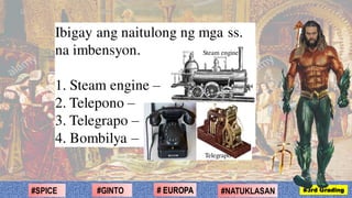 Ibigay ang naitulong ng mga ss.
na imbensyon.
1. Steam engine –
2. Telepono –
3. Telegrapo –
4. Bombilya –
#2ND Grading#NATUKLASAN#GINTO # EUROPA#SPICE #3rd Grading
Telegrapo
Steam engine
 