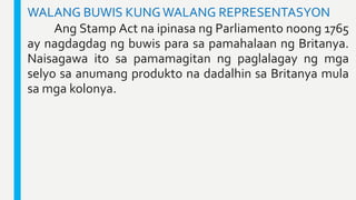 WALANG BUWIS KUNGWALANG REPRESENTASYON
Ang Stamp Act na ipinasa ng Parliamento noong 1765
ay nagdagdag ng buwis para sa pa...