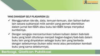YANG DIANGGAP SELF-PLAGIARISM (2):
 Menggunakan ide-ide, data, temuan-temuan, dan bahan-bahan
lain secara subtansial milik sendiri yang pernah diterbitkan
dalam jurnal ber-ISSN atau buku ber-ISBN tanpa menyebut
sumbernya.
 Dengan sengaja mencantumkan tulisan-tulisan dalam bab-bab
buku yang telah ditulisnya menjadi bagian-bagian/bab-bab dalam
buku lain yang dinyatakan sebagai buku lain yang berbeda
dengan sebelumnya (bukan edisi revisi atau pencetakan kembali
buku yang sama sebelumnya).
 