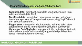 Pelanggaran kode etik yang sangat disesalkan:
• Fabrikasi data: membuat-buat data yang sebenarnya tidak
ada; membuat data fiktif.
• Falsifikasi data: mengubah data sesuai dengan keinginan,
terutama agar sesuai dengan kesimpulan yang ‘ingin’ diambil
dari sebuah penelitian.
• Plagiarisme: mengambil ide, kata-kata, kalimat, teks, atau
apasaja milik orang lain tanpa menyebutkan sumbernya.
• Variannya, Self-Plagiarism: mengambil ide, kata-kata, kalimat,
teks, atau apasaja milik sendiri yang sudah dipublikasikan
tanpa menyebutkan sumbernya.
 
