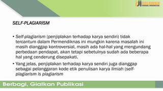 SELF-PLAGIARISM
• Self-plagiarism (penjiplakan terhadap karya sendiri) tidak
tercantum dalam Permendiknas ini mungkin karena masalah ini
masih dianggap kontroversial, masih ada hal-hal yang mengundang
perbedaan pendapat, akan tetapi sebetulnya sudah ada beberapa
hal yang cenderung disepakati.
• Yang jelas, penjiplakan terhadap karya sendiri juga dianggap
sebagai pelanggaran kode etik penulisan karya ilmiah (self-
plagiarism is plagiarism
 