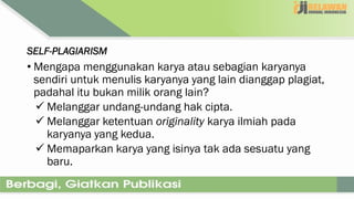SELF-PLAGIARISM
• Mengapa menggunakan karya atau sebagian karyanya
sendiri untuk menulis karyanya yang lain dianggap plagiat,
padahal itu bukan milik orang lain?
 Melanggar undang-undang hak cipta.
 Melanggar ketentuan originality karya ilmiah pada
karyanya yang kedua.
 Memaparkan karya yang isinya tak ada sesuatu yang
baru.
 