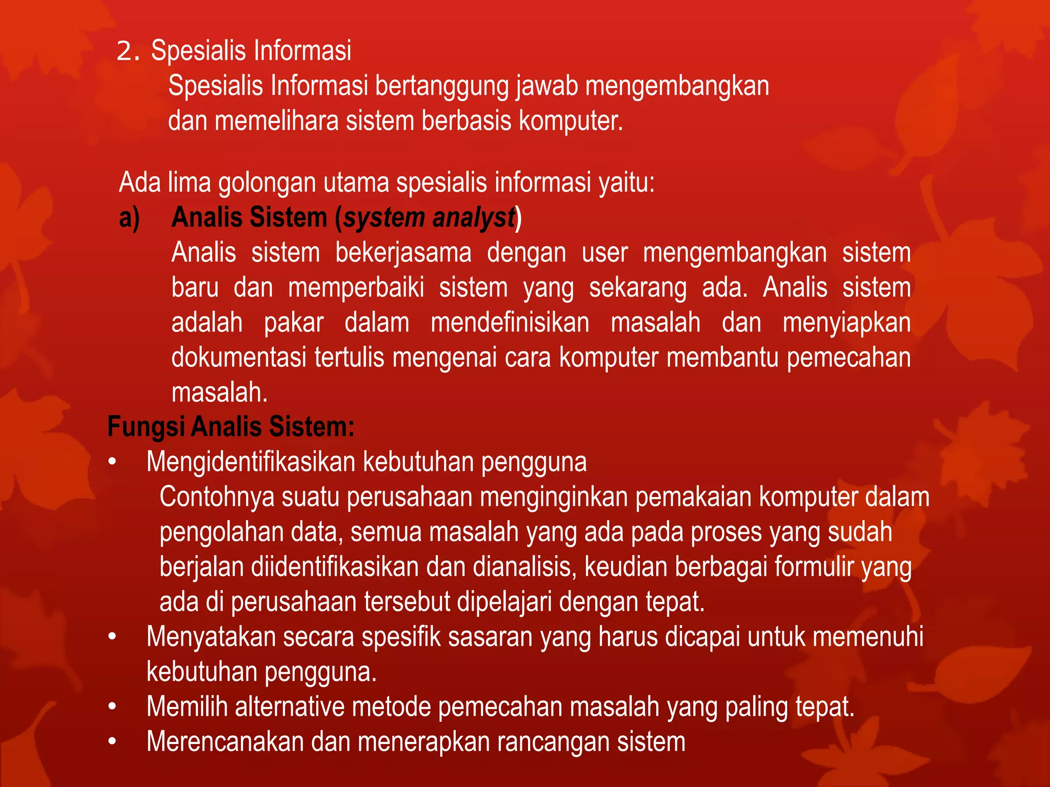 2. Spesialis Informasi
Spesialis Informasi bertanggung jawab mengembangkan
dan memelihara sistem berbasis komputer.
Ada lima golongan utama spesialis informasi yaitu:
a) Analis Sistem (system analyst)
Analis sistem bekerjasama dengan user mengembangkan sistem
baru dan memperbaiki sistem yang sekarang ada. Analis sistem
adalah pakar dalam mendefinisikan masalah dan menyiapkan
dokumentasi tertulis mengenai cara komputer membantu pemecahan
masalah.
Fungsi Analis Sistem:
• Mengidentifikasikan kebutuhan pengguna
Contohnya suatu perusahaan menginginkan pemakaian komputer dalam
pengolahan data, semua masalah yang ada pada proses yang sudah
berjalan diidentifikasikan dan dianalisis, keudian berbagai formulir yang
ada di perusahaan tersebut dipelajari dengan tepat.
• Menyatakan secara spesifik sasaran yang harus dicapai untuk memenuhi
kebutuhan pengguna.
• Memilih alternative metode pemecahan masalah yang paling tepat.
• Merencanakan dan menerapkan rancangan sistem
 