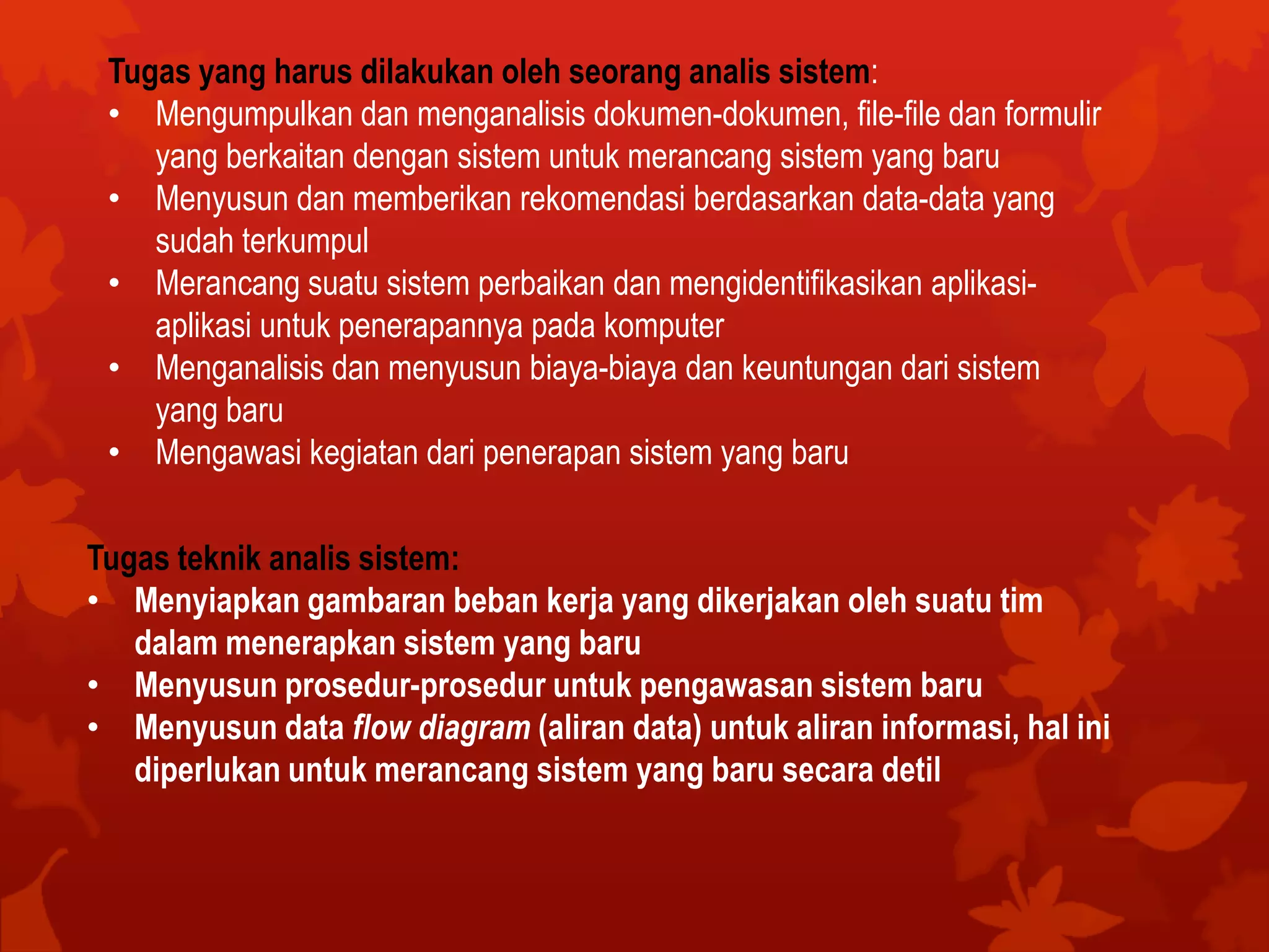 Tugas yang harus dilakukan oleh seorang analis sistem:
• Mengumpulkan dan menganalisis dokumen-dokumen, file-file dan formulir
yang berkaitan dengan sistem untuk merancang sistem yang baru
• Menyusun dan memberikan rekomendasi berdasarkan data-data yang
sudah terkumpul
• Merancang suatu sistem perbaikan dan mengidentifikasikan aplikasi-
aplikasi untuk penerapannya pada komputer
• Menganalisis dan menyusun biaya-biaya dan keuntungan dari sistem
yang baru
• Mengawasi kegiatan dari penerapan sistem yang baru
Tugas teknik analis sistem:
• Menyiapkan gambaran beban kerja yang dikerjakan oleh suatu tim
dalam menerapkan sistem yang baru
• Menyusun prosedur-prosedur untuk pengawasan sistem baru
• Menyusun data flow diagram (aliran data) untuk aliran informasi, hal ini
diperlukan untuk merancang sistem yang baru secara detil
 