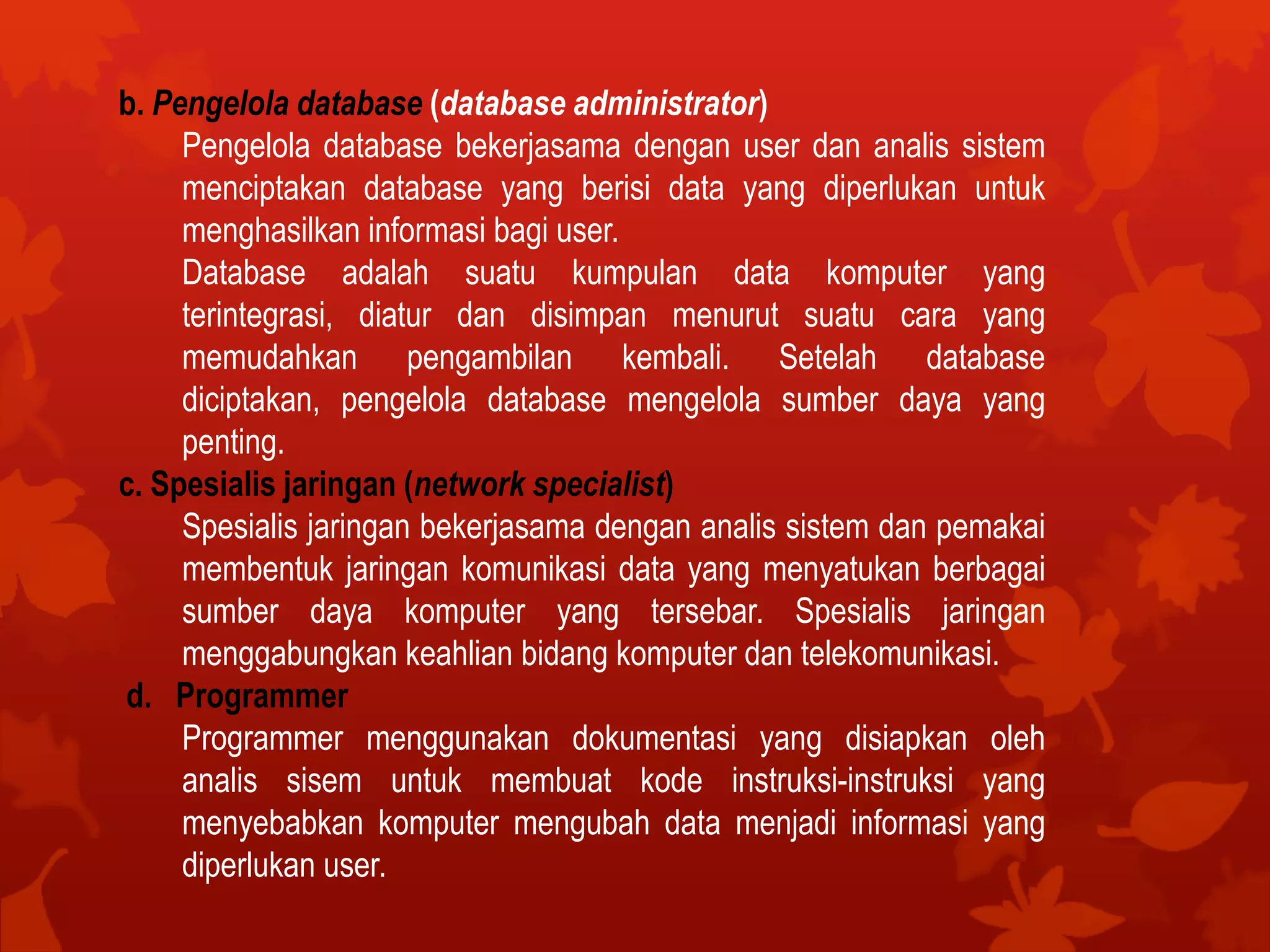 b. Pengelola database (database administrator)
Pengelola database bekerjasama dengan user dan analis sistem
menciptakan database yang berisi data yang diperlukan untuk
menghasilkan informasi bagi user.
Database adalah suatu kumpulan data komputer yang
terintegrasi, diatur dan disimpan menurut suatu cara yang
memudahkan pengambilan kembali. Setelah database
diciptakan, pengelola database mengelola sumber daya yang
penting.
c. Spesialis jaringan (network specialist)
Spesialis jaringan bekerjasama dengan analis sistem dan pemakai
membentuk jaringan komunikasi data yang menyatukan berbagai
sumber daya komputer yang tersebar. Spesialis jaringan
menggabungkan keahlian bidang komputer dan telekomunikasi.
d. Programmer
Programmer menggunakan dokumentasi yang disiapkan oleh
analis sisem untuk membuat kode instruksi-instruksi yang
menyebabkan komputer mengubah data menjadi informasi yang
diperlukan user.
 