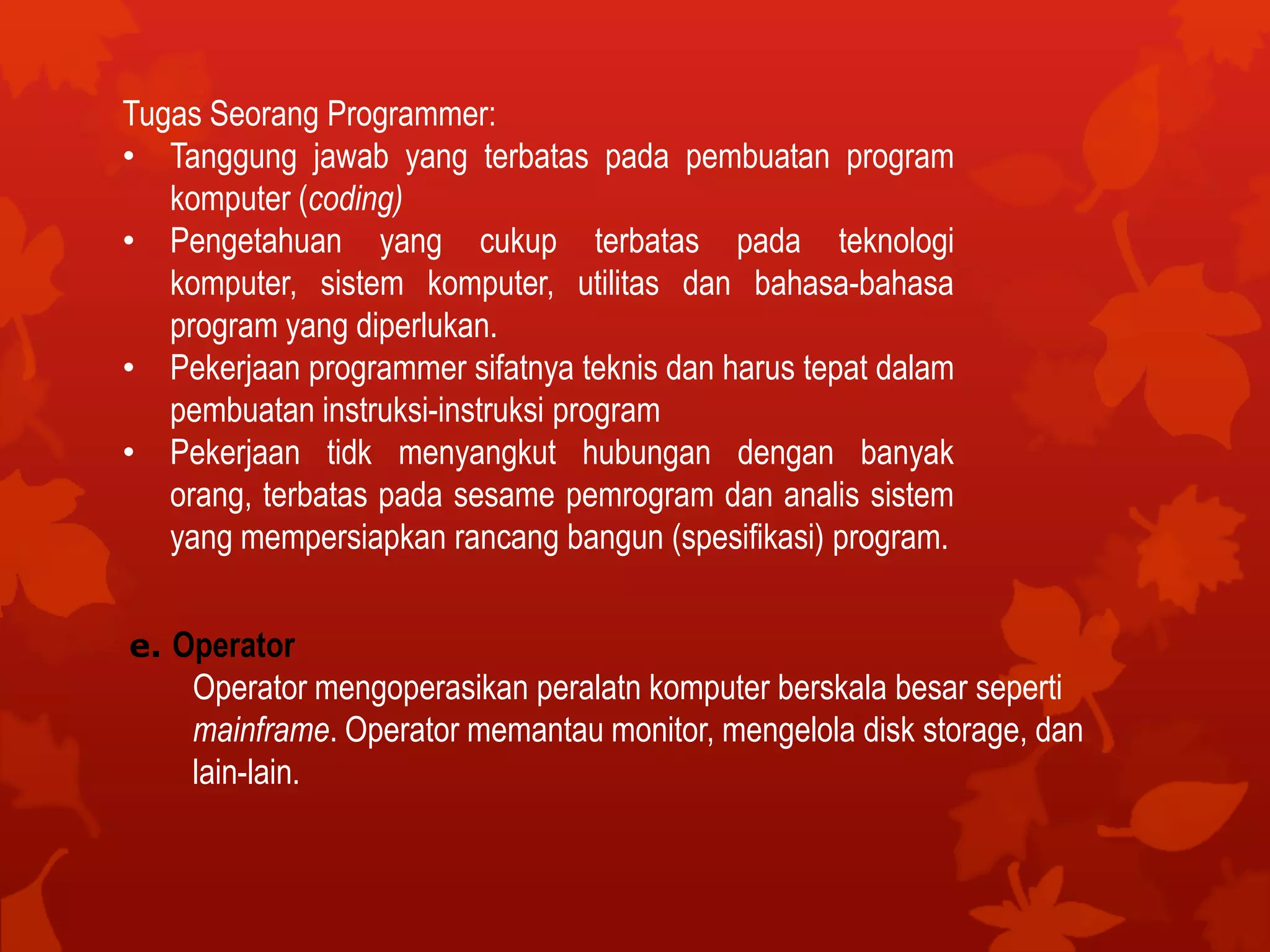 Tugas Seorang Programmer:
• Tanggung jawab yang terbatas pada pembuatan program
komputer (coding)
• Pengetahuan yang cukup terbatas pada teknologi
komputer, sistem komputer, utilitas dan bahasa-bahasa
program yang diperlukan.
• Pekerjaan programmer sifatnya teknis dan harus tepat dalam
pembuatan instruksi-instruksi program
• Pekerjaan tidk menyangkut hubungan dengan banyak
orang, terbatas pada sesame pemrogram dan analis sistem
yang mempersiapkan rancang bangun (spesifikasi) program.
e. Operator
Operator mengoperasikan peralatn komputer berskala besar seperti
mainframe. Operator memantau monitor, mengelola disk storage, dan
lain-lain.
 