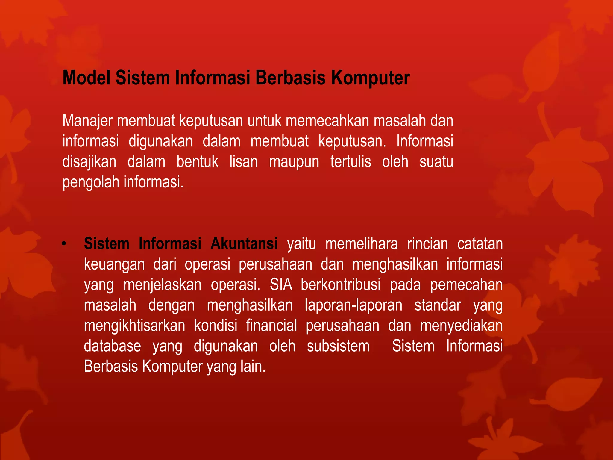 Model Sistem Informasi Berbasis Komputer
Manajer membuat keputusan untuk memecahkan masalah dan
informasi digunakan dalam membuat keputusan. Informasi
disajikan dalam bentuk lisan maupun tertulis oleh suatu
pengolah informasi.
• Sistem Informasi Akuntansi yaitu memelihara rincian catatan
keuangan dari operasi perusahaan dan menghasilkan informasi
yang menjelaskan operasi. SIA berkontribusi pada pemecahan
masalah dengan menghasilkan laporan-laporan standar yang
mengikhtisarkan kondisi financial perusahaan dan menyediakan
database yang digunakan oleh subsistem Sistem Informasi
Berbasis Komputer yang lain.
 