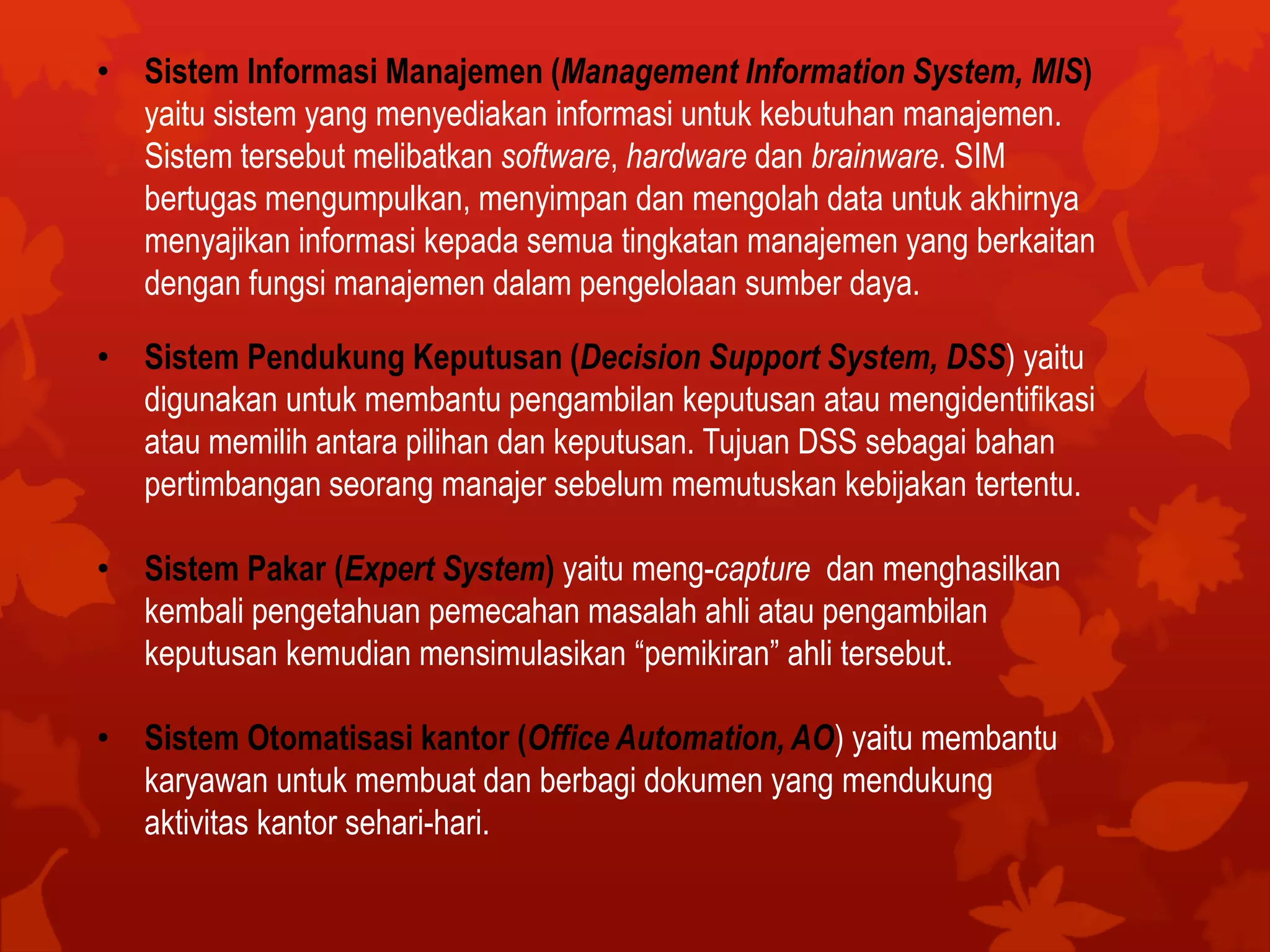 • Sistem Informasi Manajemen (Management Information System, MIS)
yaitu sistem yang menyediakan informasi untuk kebutuhan manajemen.
Sistem tersebut melibatkan software, hardware dan brainware. SIM
bertugas mengumpulkan, menyimpan dan mengolah data untuk akhirnya
menyajikan informasi kepada semua tingkatan manajemen yang berkaitan
dengan fungsi manajemen dalam pengelolaan sumber daya.
• Sistem Pendukung Keputusan (Decision Support System, DSS) yaitu
digunakan untuk membantu pengambilan keputusan atau mengidentifikasi
atau memilih antara pilihan dan keputusan. Tujuan DSS sebagai bahan
pertimbangan seorang manajer sebelum memutuskan kebijakan tertentu.
• Sistem Pakar (Expert System) yaitu meng-capture dan menghasilkan
kembali pengetahuan pemecahan masalah ahli atau pengambilan
keputusan kemudian mensimulasikan “pemikiran” ahli tersebut.
• Sistem Otomatisasi kantor (Office Automation, AO) yaitu membantu
karyawan untuk membuat dan berbagi dokumen yang mendukung
aktivitas kantor sehari-hari.
 