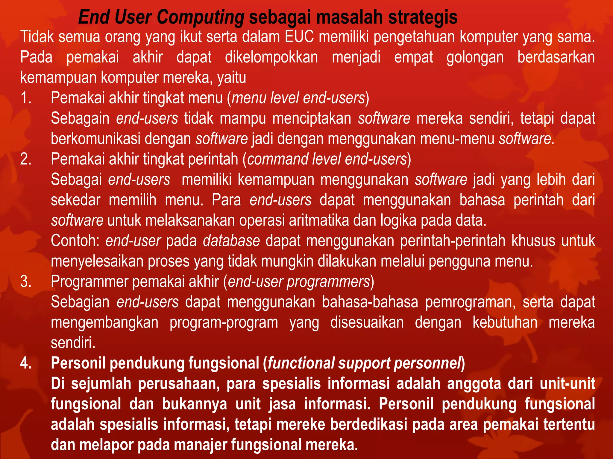 End User Computing sebagai masalah strategis
Tidak semua orang yang ikut serta dalam EUC memiliki pengetahuan komputer yang sama.
Pada pemakai akhir dapat dikelompokkan menjadi empat golongan berdasarkan
kemampuan komputer mereka, yaitu
1. Pemakai akhir tingkat menu (menu level end-users)
Sebagain end-users tidak mampu menciptakan software mereka sendiri, tetapi dapat
berkomunikasi dengan software jadi dengan menggunakan menu-menu software.
2. Pemakai akhir tingkat perintah (command level end-users)
Sebagai end-users memiliki kemampuan menggunakan software jadi yang lebih dari
sekedar memilih menu. Para end-users dapat menggunakan bahasa perintah dari
software untuk melaksanakan operasi aritmatika dan logika pada data.
Contoh: end-user pada database dapat menggunakan perintah-perintah khusus untuk
menyelesaikan proses yang tidak mungkin dilakukan melalui pengguna menu.
3. Programmer pemakai akhir (end-user programmers)
Sebagian end-users dapat menggunakan bahasa-bahasa pemrograman, serta dapat
mengembangkan program-program yang disesuaikan dengan kebutuhan mereka
sendiri.
4. Personil pendukung fungsional (functional support personnel)
Di sejumlah perusahaan, para spesialis informasi adalah anggota dari unit-unit
fungsional dan bukannya unit jasa informasi. Personil pendukung fungsional
adalah spesialis informasi, tetapi mereke berdedikasi pada area pemakai tertentu
dan melapor pada manajer fungsional mereka.
 