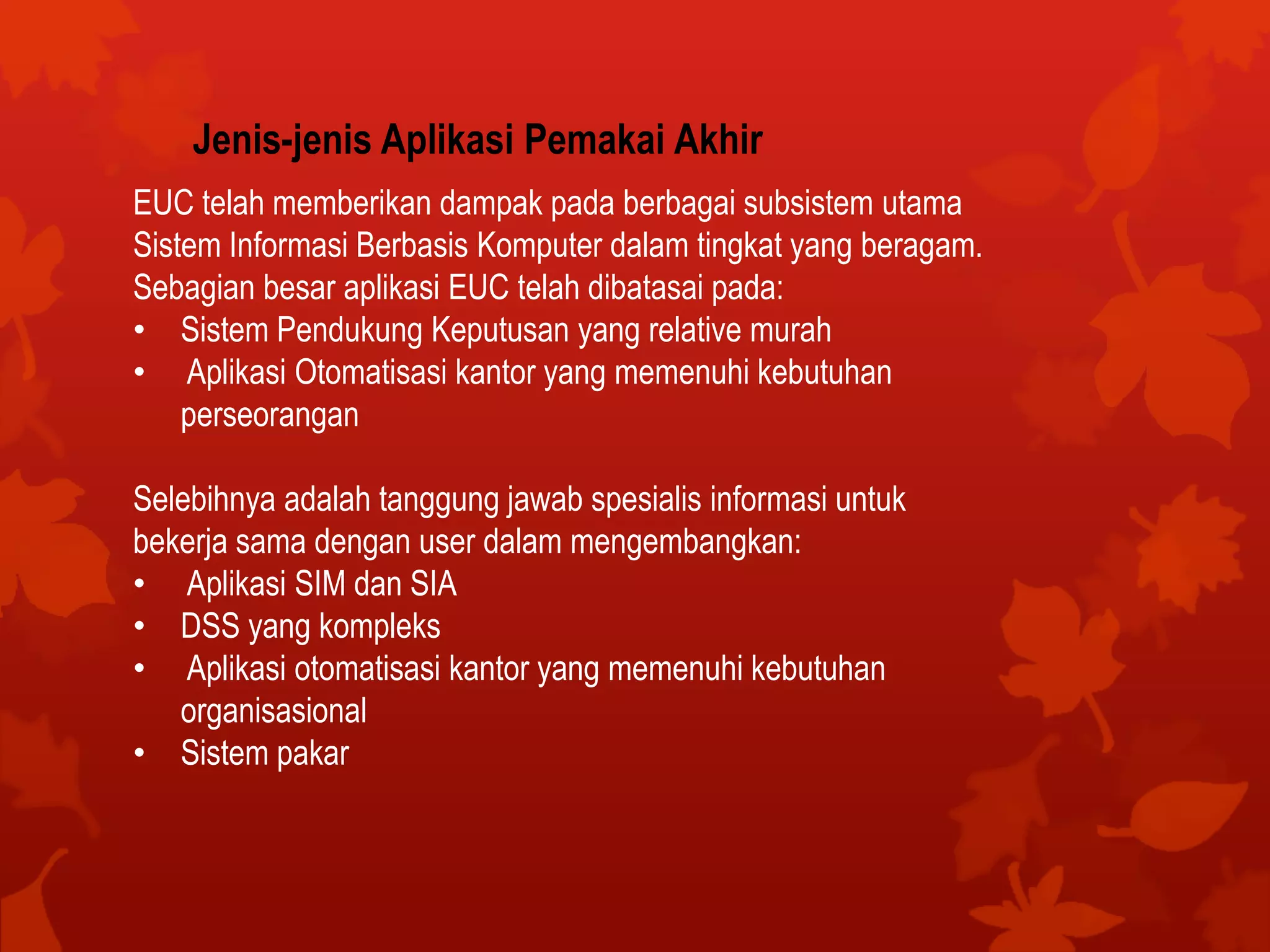 Jenis-jenis Aplikasi Pemakai Akhir
EUC telah memberikan dampak pada berbagai subsistem utama
Sistem Informasi Berbasis Komputer dalam tingkat yang beragam.
Sebagian besar aplikasi EUC telah dibatasai pada:
• Sistem Pendukung Keputusan yang relative murah
• Aplikasi Otomatisasi kantor yang memenuhi kebutuhan
perseorangan
Selebihnya adalah tanggung jawab spesialis informasi untuk
bekerja sama dengan user dalam mengembangkan:
• Aplikasi SIM dan SIA
• DSS yang kompleks
• Aplikasi otomatisasi kantor yang memenuhi kebutuhan
organisasional
• Sistem pakar
 