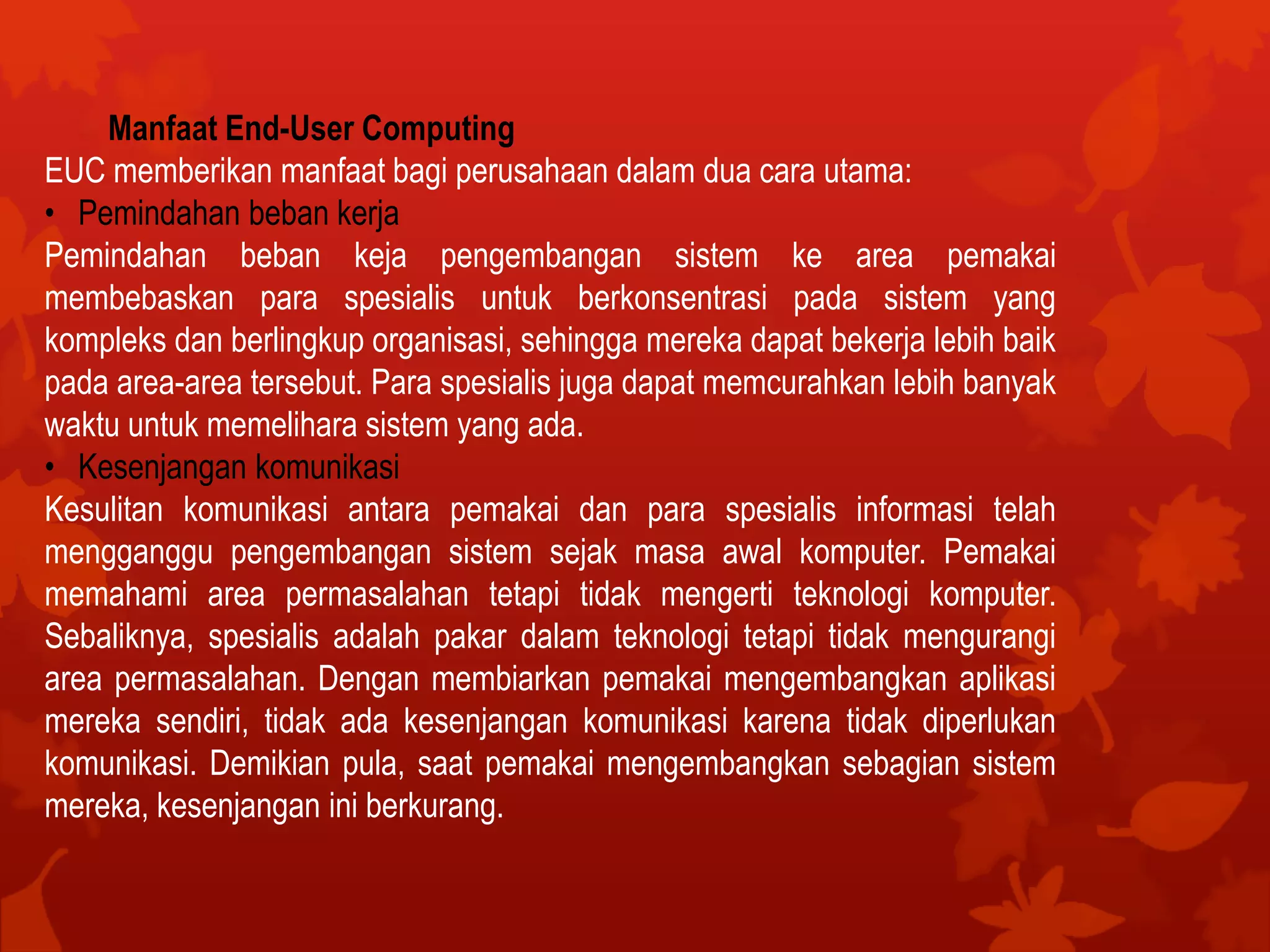 Manfaat End-User Computing
EUC memberikan manfaat bagi perusahaan dalam dua cara utama:
• Pemindahan beban kerja
Pemindahan beban keja pengembangan sistem ke area pemakai
membebaskan para spesialis untuk berkonsentrasi pada sistem yang
kompleks dan berlingkup organisasi, sehingga mereka dapat bekerja lebih baik
pada area-area tersebut. Para spesialis juga dapat memcurahkan lebih banyak
waktu untuk memelihara sistem yang ada.
• Kesenjangan komunikasi
Kesulitan komunikasi antara pemakai dan para spesialis informasi telah
mengganggu pengembangan sistem sejak masa awal komputer. Pemakai
memahami area permasalahan tetapi tidak mengerti teknologi komputer.
Sebaliknya, spesialis adalah pakar dalam teknologi tetapi tidak mengurangi
area permasalahan. Dengan membiarkan pemakai mengembangkan aplikasi
mereka sendiri, tidak ada kesenjangan komunikasi karena tidak diperlukan
komunikasi. Demikian pula, saat pemakai mengembangkan sebagian sistem
mereka, kesenjangan ini berkurang.
 