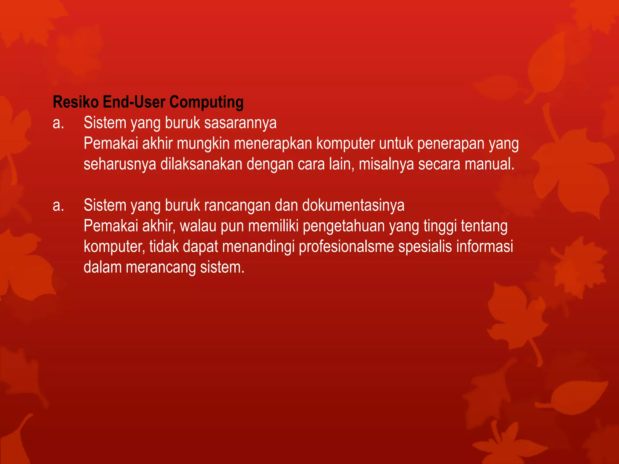 Resiko End-User Computing
a. Sistem yang buruk sasarannya
Pemakai akhir mungkin menerapkan komputer untuk penerapan yang
seharusnya dilaksanakan dengan cara lain, misalnya secara manual.
a. Sistem yang buruk rancangan dan dokumentasinya
Pemakai akhir, walau pun memiliki pengetahuan yang tinggi tentang
komputer, tidak dapat menandingi profesionalsme spesialis informasi
dalam merancang sistem.
 