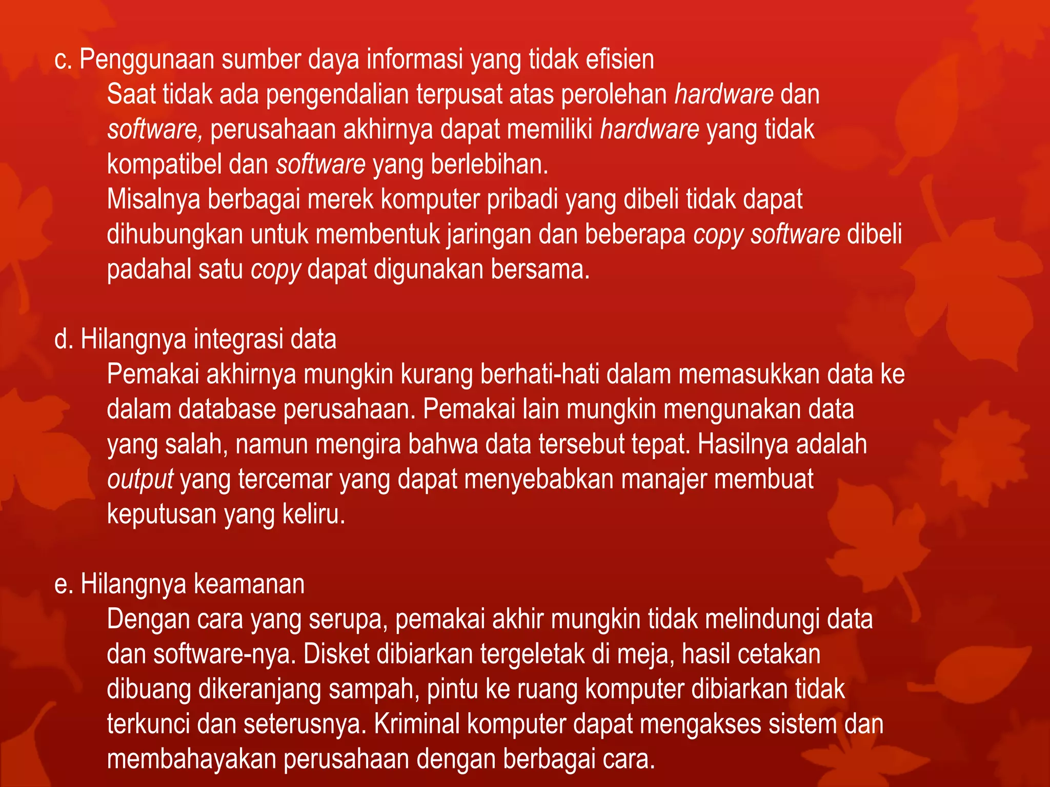 c. Penggunaan sumber daya informasi yang tidak efisien
Saat tidak ada pengendalian terpusat atas perolehan hardware dan
software, perusahaan akhirnya dapat memiliki hardware yang tidak
kompatibel dan software yang berlebihan.
Misalnya berbagai merek komputer pribadi yang dibeli tidak dapat
dihubungkan untuk membentuk jaringan dan beberapa copy software dibeli
padahal satu copy dapat digunakan bersama.
d. Hilangnya integrasi data
Pemakai akhirnya mungkin kurang berhati-hati dalam memasukkan data ke
dalam database perusahaan. Pemakai lain mungkin mengunakan data
yang salah, namun mengira bahwa data tersebut tepat. Hasilnya adalah
output yang tercemar yang dapat menyebabkan manajer membuat
keputusan yang keliru.
e. Hilangnya keamanan
Dengan cara yang serupa, pemakai akhir mungkin tidak melindungi data
dan software-nya. Disket dibiarkan tergeletak di meja, hasil cetakan
dibuang dikeranjang sampah, pintu ke ruang komputer dibiarkan tidak
terkunci dan seterusnya. Kriminal komputer dapat mengakses sistem dan
membahayakan perusahaan dengan berbagai cara.
 