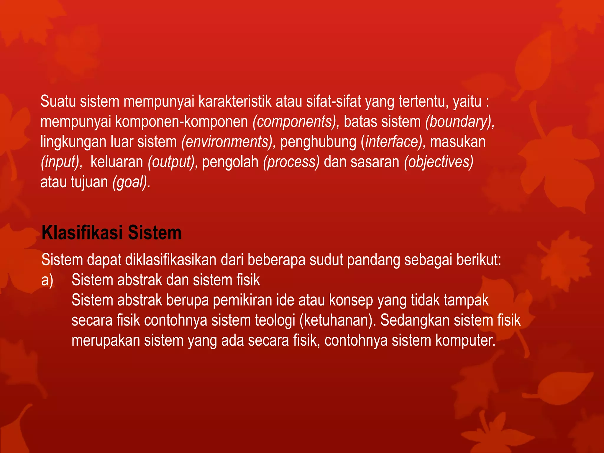 Suatu sistem mempunyai karakteristik atau sifat-sifat yang tertentu, yaitu :
mempunyai komponen-komponen (components), batas sistem (boundary),
lingkungan luar sistem (environments), penghubung (interface), masukan
(input), keluaran (output), pengolah (process) dan sasaran (objectives)
atau tujuan (goal).
Klasifikasi Sistem
Sistem dapat diklasifikasikan dari beberapa sudut pandang sebagai berikut:
a) Sistem abstrak dan sistem fisik
Sistem abstrak berupa pemikiran ide atau konsep yang tidak tampak
secara fisik contohnya sistem teologi (ketuhanan). Sedangkan sistem fisik
merupakan sistem yang ada secara fisik, contohnya sistem komputer.
 