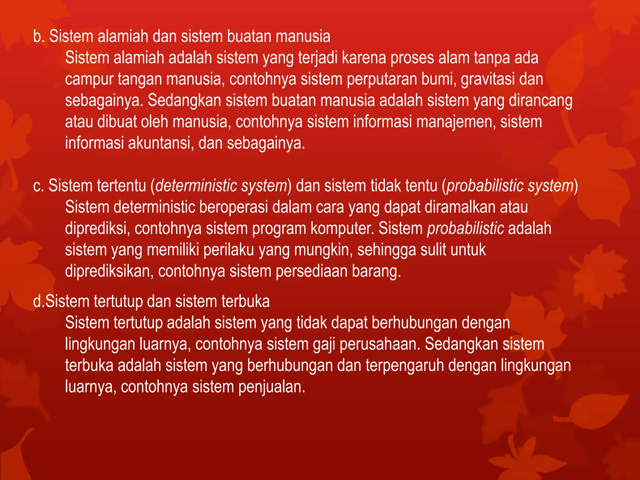 b. Sistem alamiah dan sistem buatan manusia
Sistem alamiah adalah sistem yang terjadi karena proses alam tanpa ada
campur tangan manusia, contohnya sistem perputaran bumi, gravitasi dan
sebagainya. Sedangkan sistem buatan manusia adalah sistem yang dirancang
atau dibuat oleh manusia, contohnya sistem informasi manajemen, sistem
informasi akuntansi, dan sebagainya.
c. Sistem tertentu (deterministic system) dan sistem tidak tentu (probabilistic system)
Sistem deterministic beroperasi dalam cara yang dapat diramalkan atau
diprediksi, contohnya sistem program komputer. Sistem probabilistic adalah
sistem yang memiliki perilaku yang mungkin, sehingga sulit untuk
diprediksikan, contohnya sistem persediaan barang.
d.Sistem tertutup dan sistem terbuka
Sistem tertutup adalah sistem yang tidak dapat berhubungan dengan
lingkungan luarnya, contohnya sistem gaji perusahaan. Sedangkan sistem
terbuka adalah sistem yang berhubungan dan terpengaruh dengan lingkungan
luarnya, contohnya sistem penjualan.
 