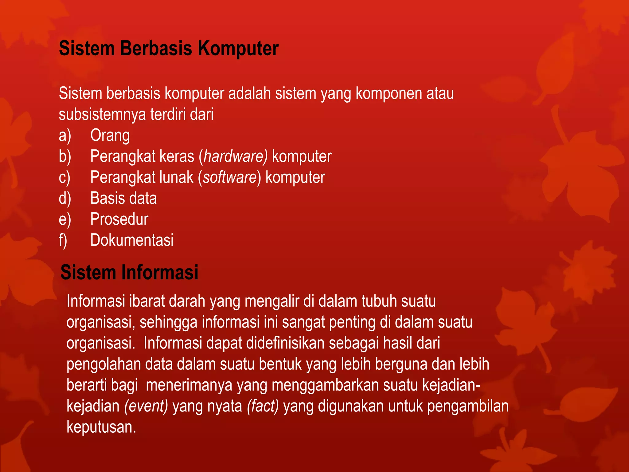 Sistem Berbasis Komputer
Sistem berbasis komputer adalah sistem yang komponen atau
subsistemnya terdiri dari
a) Orang
b) Perangkat keras (hardware) komputer
c) Perangkat lunak (software) komputer
d) Basis data
e) Prosedur
f) Dokumentasi
Sistem Informasi
Informasi ibarat darah yang mengalir di dalam tubuh suatu
organisasi, sehingga informasi ini sangat penting di dalam suatu
organisasi. Informasi dapat didefinisikan sebagai hasil dari
pengolahan data dalam suatu bentuk yang lebih berguna dan lebih
berarti bagi menerimanya yang menggambarkan suatu kejadian-
kejadian (event) yang nyata (fact) yang digunakan untuk pengambilan
keputusan.
 