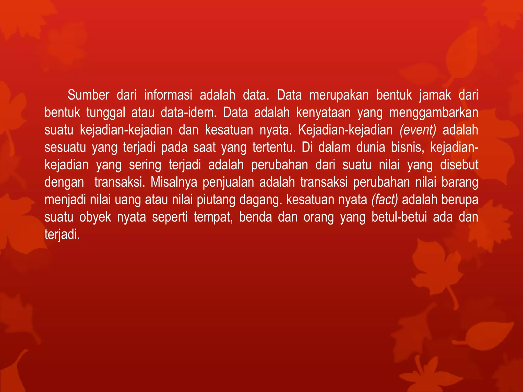 Sumber dari informasi adalah data. Data merupakan bentuk jamak dari
bentuk tunggal atau data-idem. Data adalah kenyataan yang menggambarkan
suatu kejadian-kejadian dan kesatuan nyata. Kejadian-kejadian (event) adalah
sesuatu yang terjadi pada saat yang tertentu. Di dalam dunia bisnis, kejadian-
kejadian yang sering terjadi adalah perubahan dari suatu nilai yang disebut
dengan transaksi. Misalnya penjualan adalah transaksi perubahan nilai barang
menjadi nilai uang atau nilai piutang dagang. kesatuan nyata (fact) adalah berupa
suatu obyek nyata seperti tempat, benda dan orang yang betul-betui ada dan
terjadi.
 