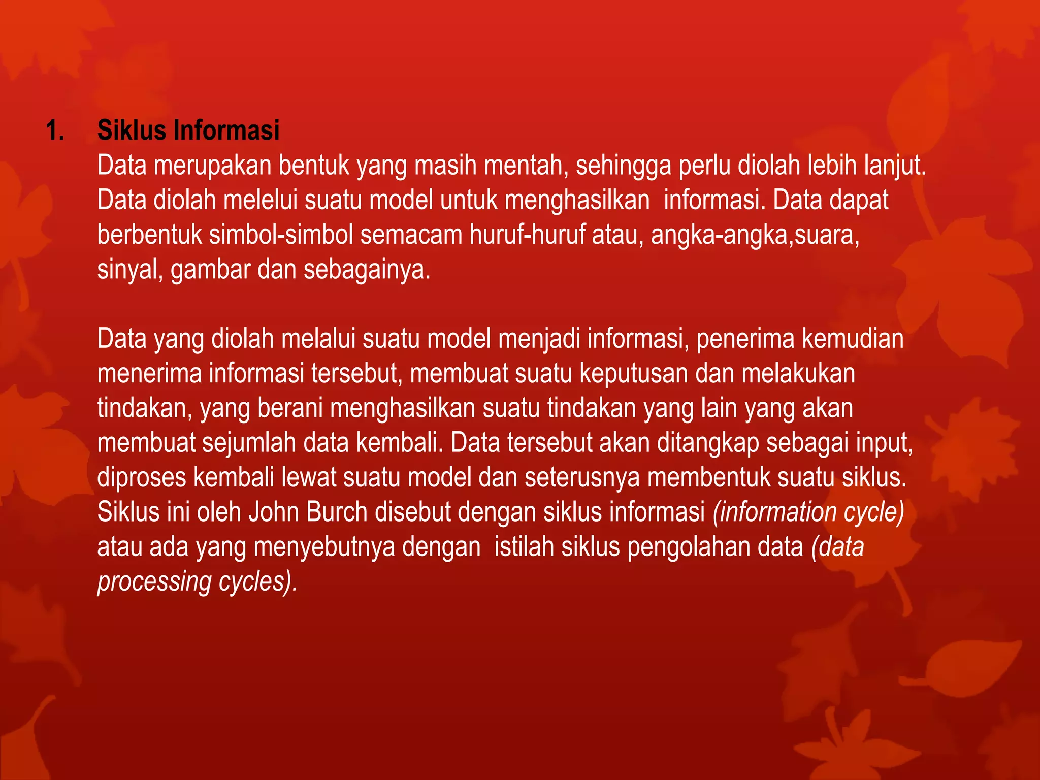 1. Siklus Informasi
Data merupakan bentuk yang masih mentah, sehingga perlu diolah lebih lanjut.
Data diolah melelui suatu model untuk menghasilkan informasi. Data dapat
berbentuk simbol-simbol semacam huruf-huruf atau, angka-angka,suara,
sinyal, gambar dan sebagainya.
Data yang diolah melalui suatu model menjadi informasi, penerima kemudian
menerima informasi tersebut, membuat suatu keputusan dan melakukan
tindakan, yang berani menghasilkan suatu tindakan yang lain yang akan
membuat sejumlah data kembali. Data tersebut akan ditangkap sebagai input,
diproses kembali lewat suatu model dan seterusnya membentuk suatu siklus.
Siklus ini oleh John Burch disebut dengan siklus informasi (information cycle)
atau ada yang menyebutnya dengan istilah siklus pengolahan data (data
processing cycles).
 