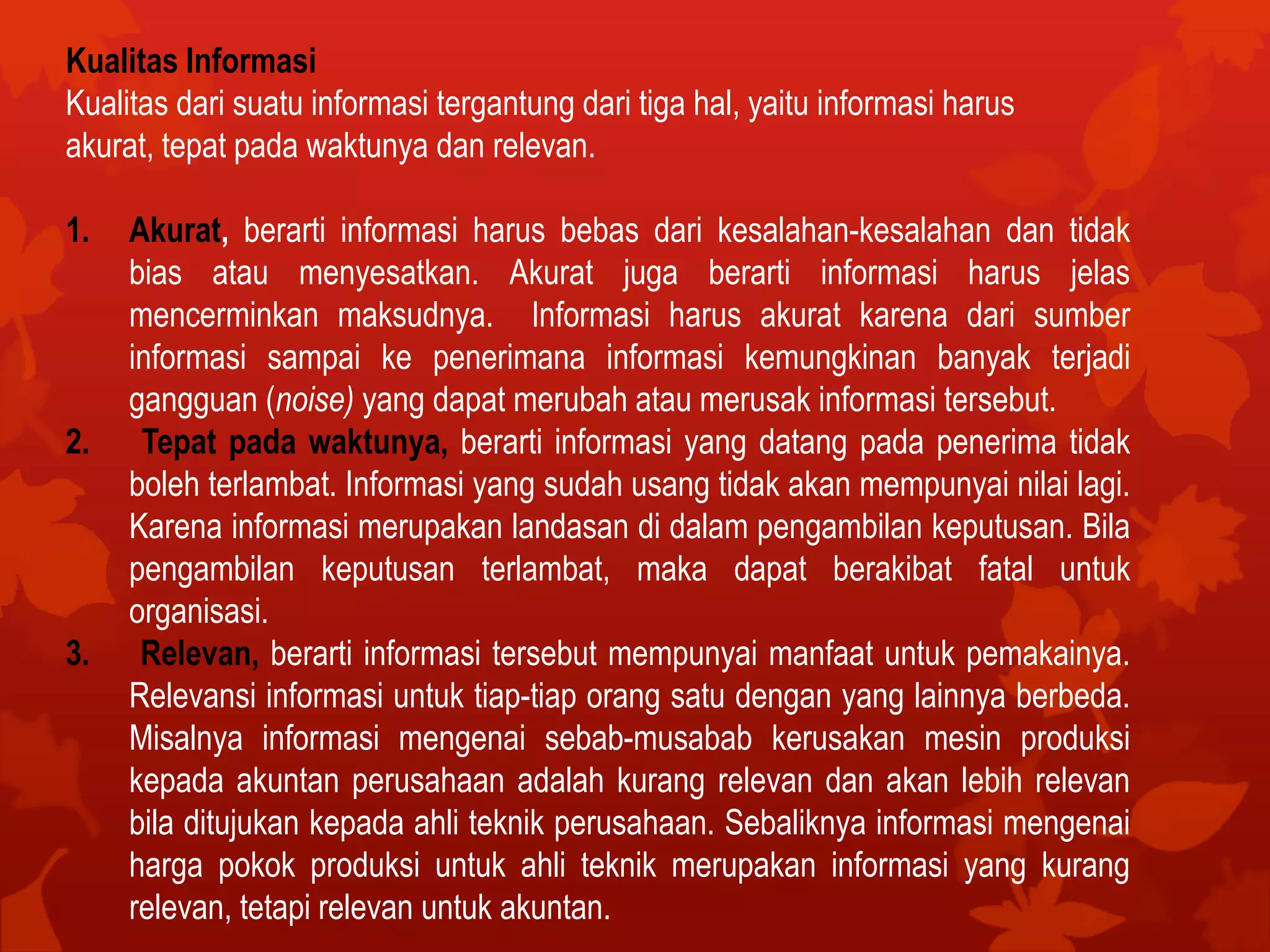 Kualitas Informasi
Kualitas dari suatu informasi tergantung dari tiga hal, yaitu informasi harus
akurat, tepat pada waktunya dan relevan.
1. Akurat, berarti informasi harus bebas dari kesalahan-kesalahan dan tidak
bias atau menyesatkan. Akurat juga berarti informasi harus jelas
mencerminkan maksudnya. Informasi harus akurat karena dari sumber
informasi sampai ke penerimana informasi kemungkinan banyak terjadi
gangguan (noise) yang dapat merubah atau merusak informasi tersebut.
2. Tepat pada waktunya, berarti informasi yang datang pada penerima tidak
boleh terlambat. Informasi yang sudah usang tidak akan mempunyai nilai lagi.
Karena informasi merupakan landasan di dalam pengambilan keputusan. Bila
pengambilan keputusan terlambat, maka dapat berakibat fatal untuk
organisasi.
3. Relevan, berarti informasi tersebut mempunyai manfaat untuk pemakainya.
Relevansi informasi untuk tiap-tiap orang satu dengan yang lainnya berbeda.
Misalnya informasi mengenai sebab-musabab kerusakan mesin produksi
kepada akuntan perusahaan adalah kurang relevan dan akan lebih relevan
bila ditujukan kepada ahli teknik perusahaan. Sebaliknya informasi mengenai
harga pokok produksi untuk ahli teknik merupakan informasi yang kurang
relevan, tetapi relevan untuk akuntan.
 